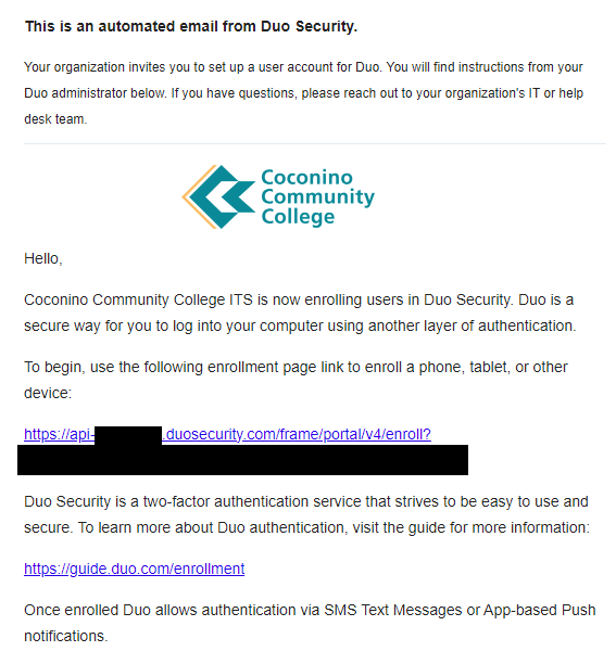 This is an automated email from Duo Security.   Your organization invites you to set up a user account for Duo. You will find instructions from your Duo administrator below. If you have questions, please reach out to your organization's IT or help desk team.    Hello, Coconino Community College ITS is now enrolling users in Duo Security. DUO is a secure way for you to log into your computer. To begin, use the following enrollment page link to enroll a phone, tablet, or other device: https://api-c38daabe.duosecurity.com/portal?code=CODEREMOVED  Duo Security is a two-factor authentication service that strives to be easy to use and secure. To learn more about Duo authentication, visit the guide for more information: https://guide.duo.com/enrollment  Once enrolled Duo allows authentication via SMS Text Messages or App-based Push notifications. Don't have Duo Mobile yet? Install it first:  iOS/iPadOS: https://apps.apple.com/us/app/duo-mobile/id422663827 Android: https://play.google.com/store/apps/details?id=com.duosecurity.duomobile